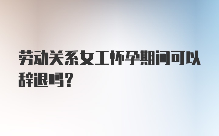 劳动关系女工怀孕期间可以辞退吗？