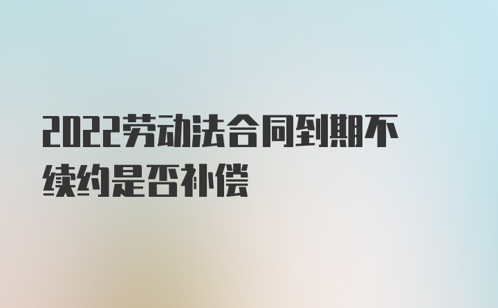 2022劳动法合同到期不续约是否补偿