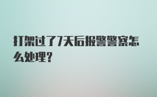 打架过了7天后报警警察怎么处理？