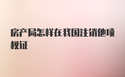 房产局怎样在我国注销他项权证