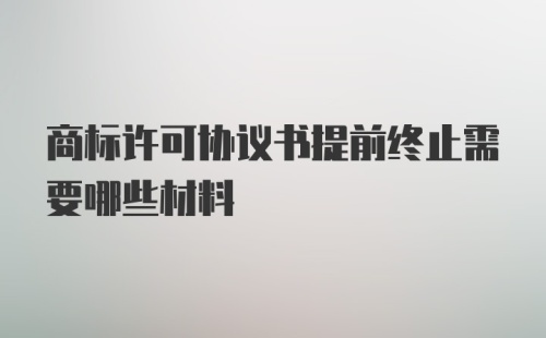 商标许可协议书提前终止需要哪些材料