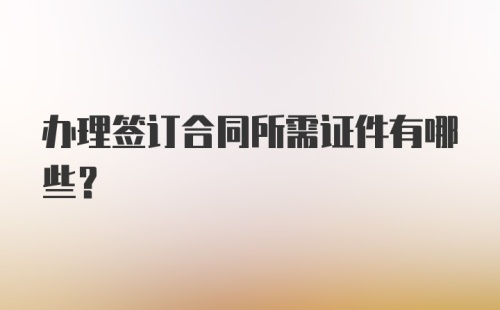 办理签订合同所需证件有哪些？