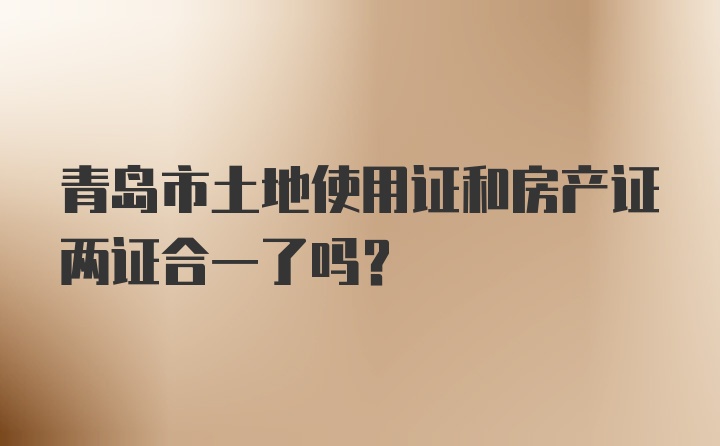 青岛市土地使用证和房产证两证合一了吗？