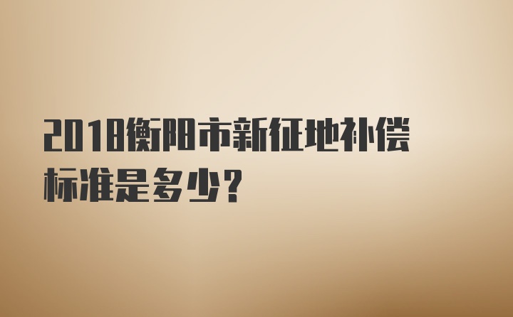 2018衡阳市新征地补偿标准是多少？