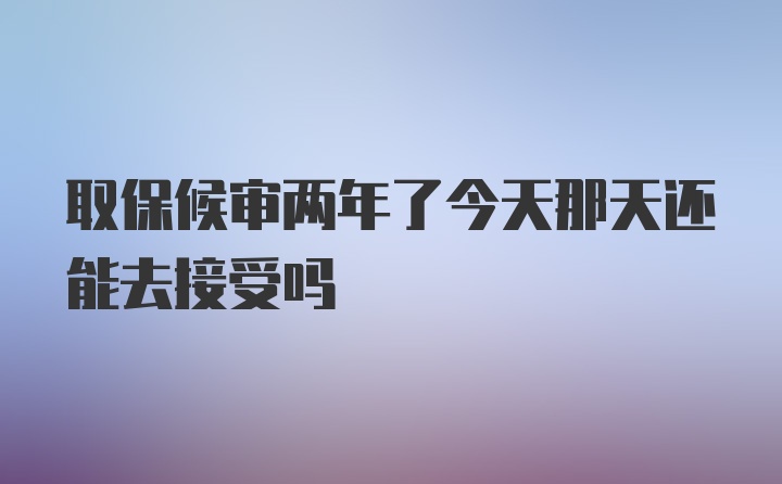 取保候审两年了今天那天还能去接受吗