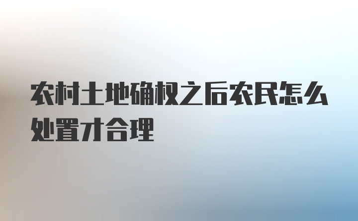 农村土地确权之后农民怎么处置才合理