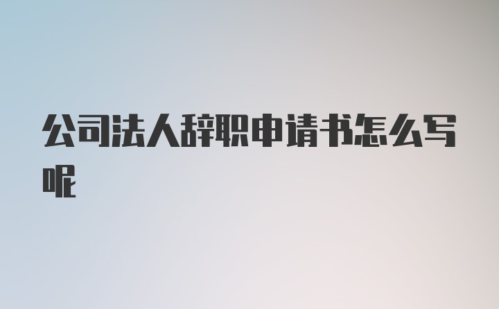 公司法人辞职申请书怎么写呢