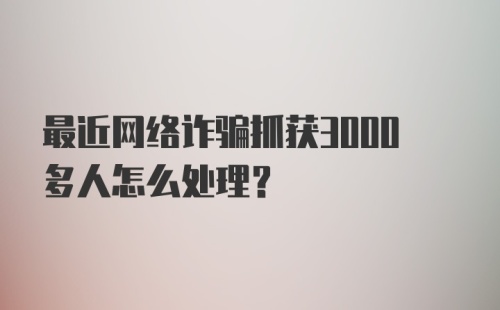 最近网络诈骗抓获3000多人怎么处理？