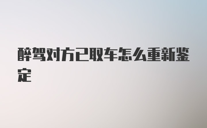 醉驾对方已取车怎么重新鉴定