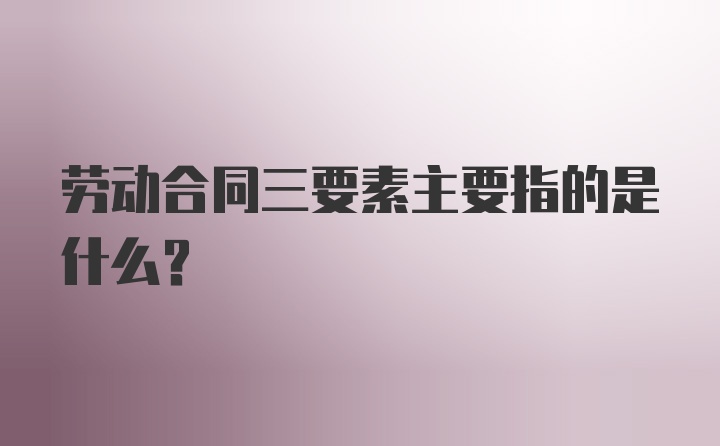 劳动合同三要素主要指的是什么？