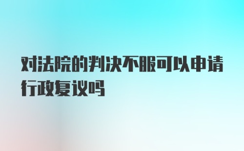 对法院的判决不服可以申请行政复议吗