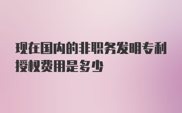 现在国内的非职务发明专利授权费用是多少