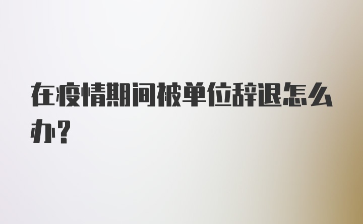 在疫情期间被单位辞退怎么办？