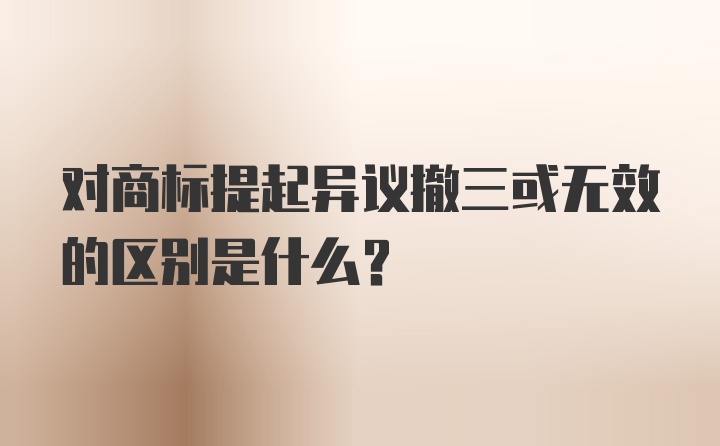 对商标提起异议撤三或无效的区别是什么？