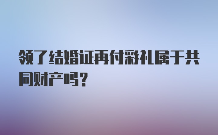 领了结婚证再付彩礼属于共同财产吗?