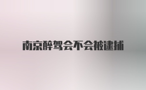 南京醉驾会不会被逮捕