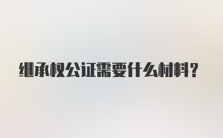 继承权公证需要什么材料？