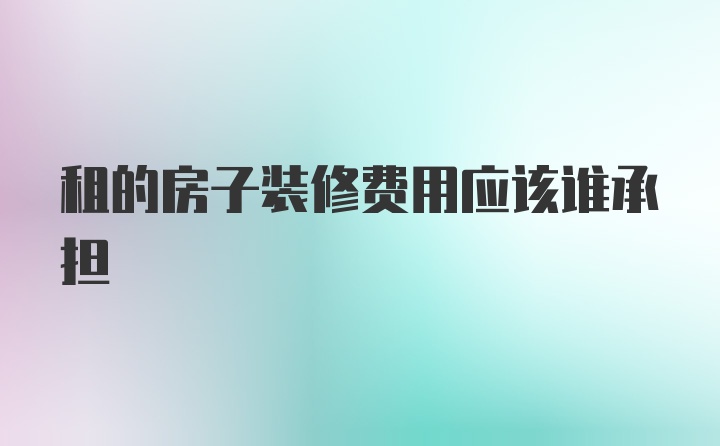 租的房子装修费用应该谁承担