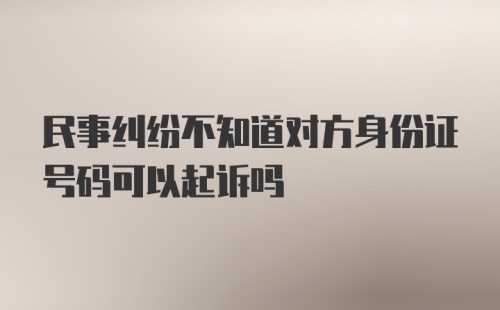 民事纠纷不知道对方身份证号码可以起诉吗