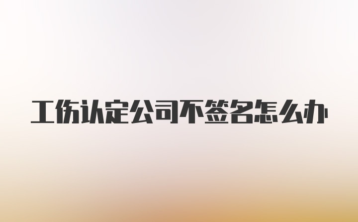 工伤认定公司不签名怎么办