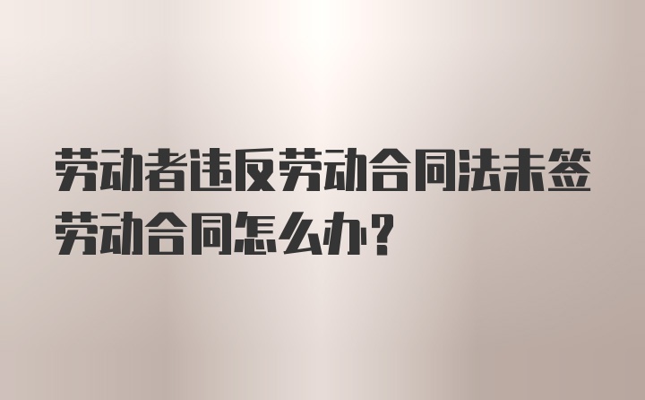 劳动者违反劳动合同法未签劳动合同怎么办？