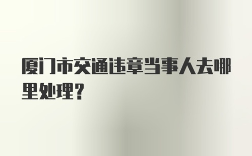 厦门市交通违章当事人去哪里处理？