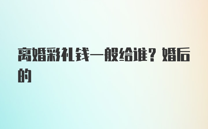 离婚彩礼钱一般给谁？婚后的