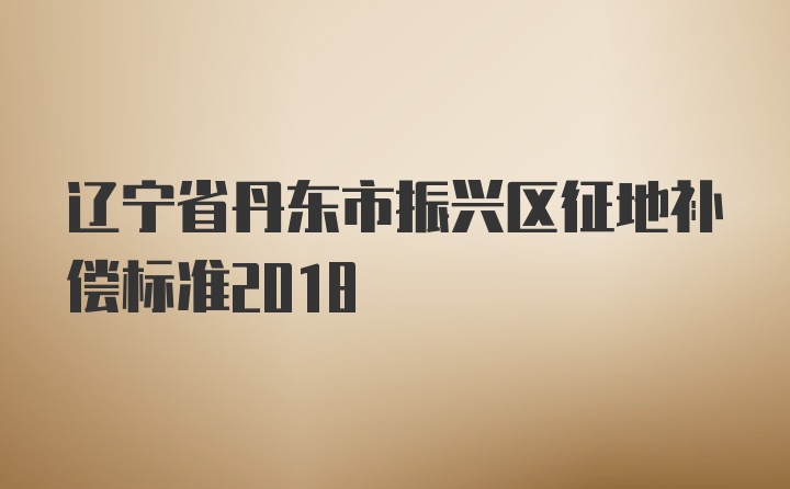 辽宁省丹东市振兴区征地补偿标准2018