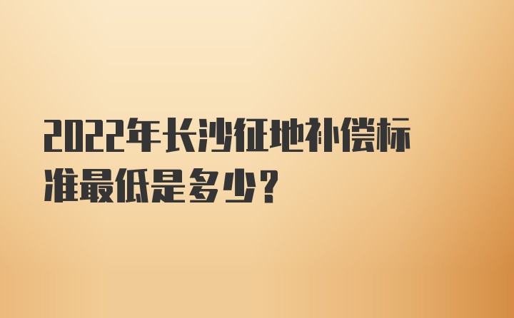 2022年长沙征地补偿标准最低是多少？