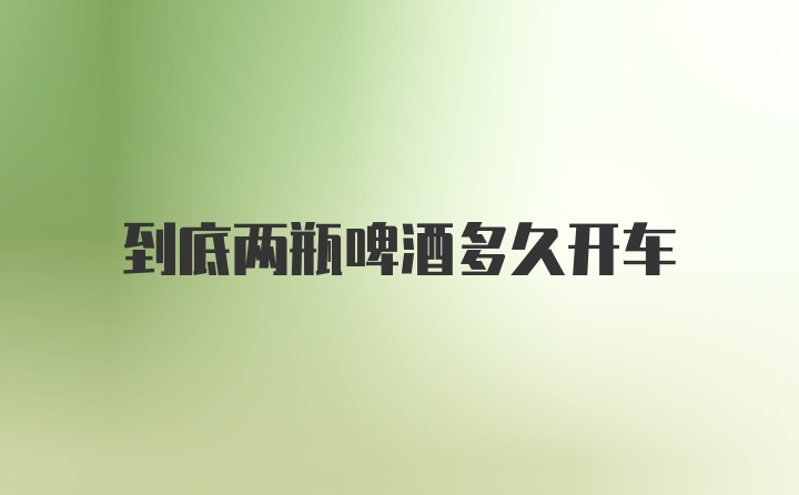 到底两瓶啤酒多久开车