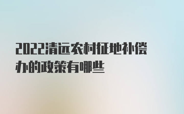 2022清远农村征地补偿办的政策有哪些