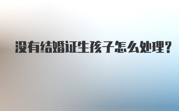 没有结婚证生孩子怎么处理？