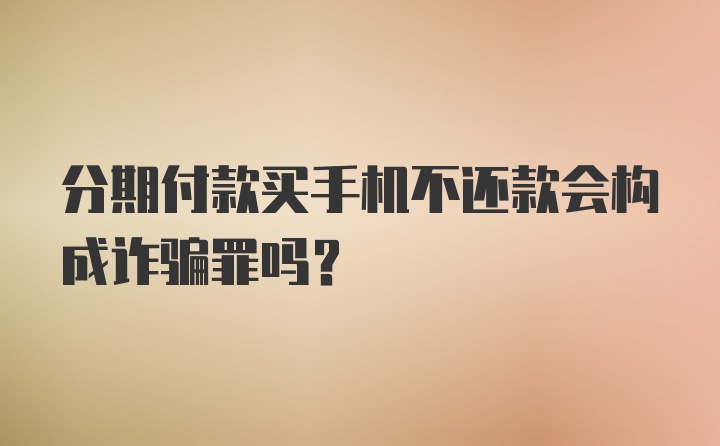 分期付款买手机不还款会构成诈骗罪吗？