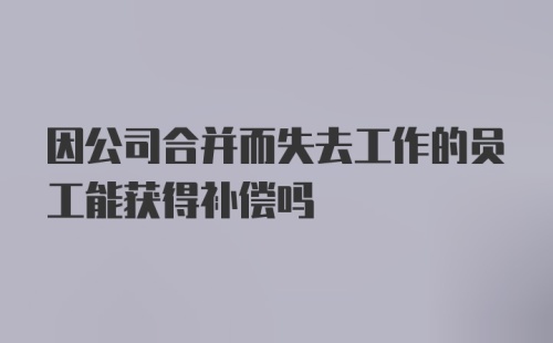 因公司合并而失去工作的员工能获得补偿吗