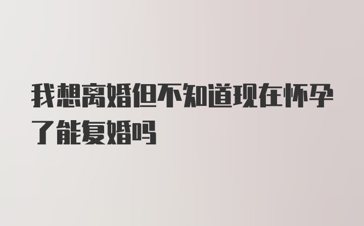 我想离婚但不知道现在怀孕了能复婚吗