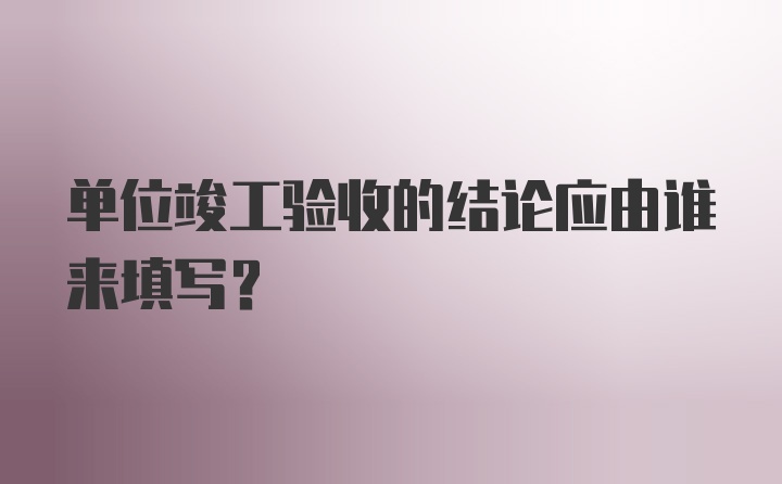 单位竣工验收的结论应由谁来填写？