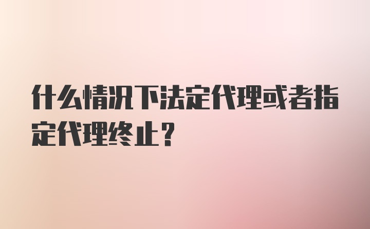 什么情况下法定代理或者指定代理终止？