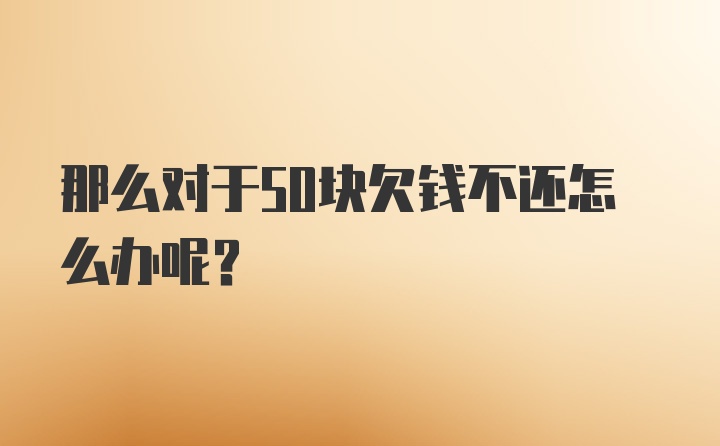 那么对于50块欠钱不还怎么办呢？