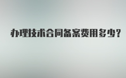 办理技术合同备案费用多少？