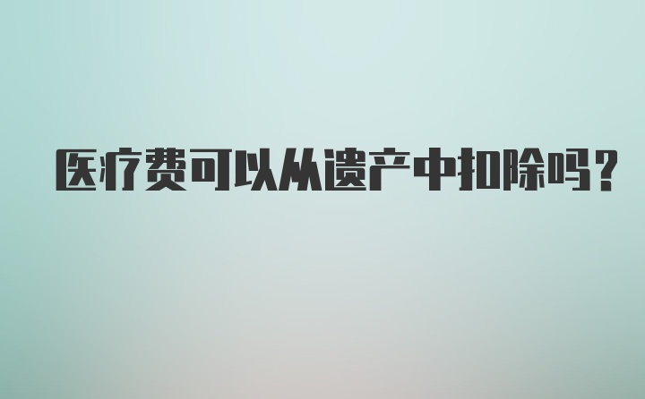 医疗费可以从遗产中扣除吗？