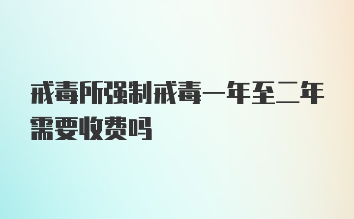 戒毒所强制戒毒一年至二年需要收费吗