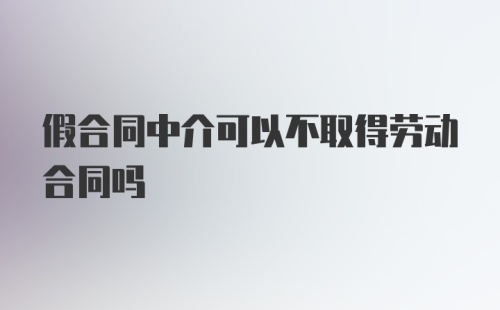 假合同中介可以不取得劳动合同吗