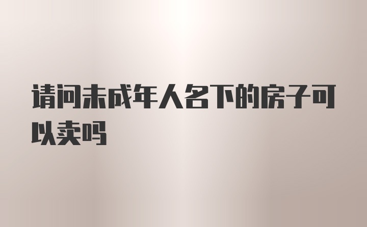 请问未成年人名下的房子可以卖吗