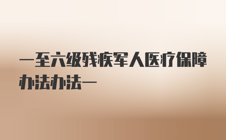 一至六级残疾军人医疗保障办法办法一