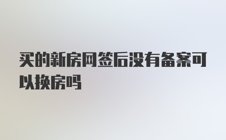 买的新房网签后没有备案可以换房吗