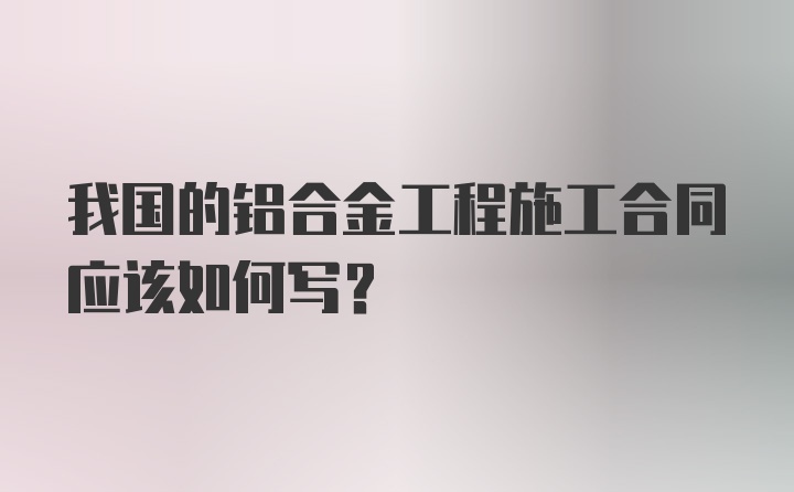 我国的铝合金工程施工合同应该如何写？