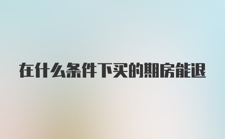 在什么条件下买的期房能退