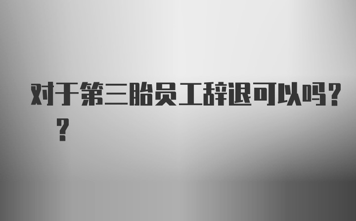 对于第三胎员工辞退可以吗? ?