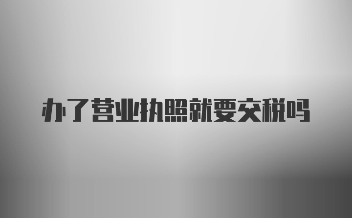 办了营业执照就要交税吗