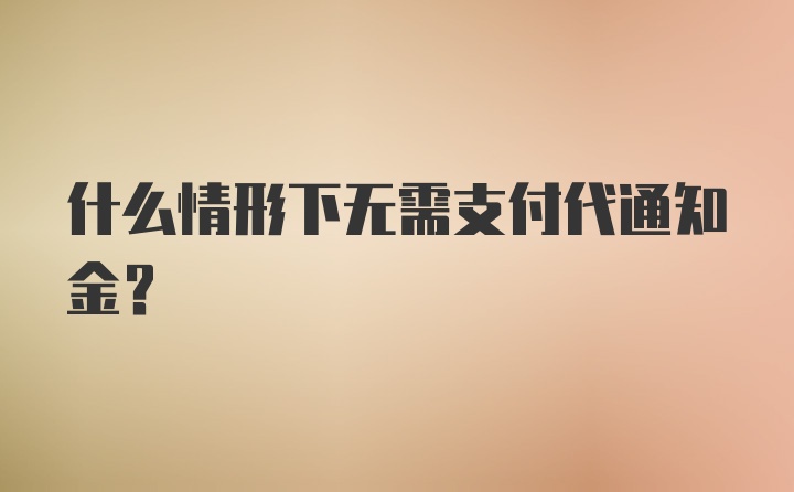 什么情形下无需支付代通知金？